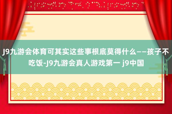 J9九游会体育可其实这些事根底莫得什么——孩子不吃饭-J9九游会真人游戏第一 j9中国