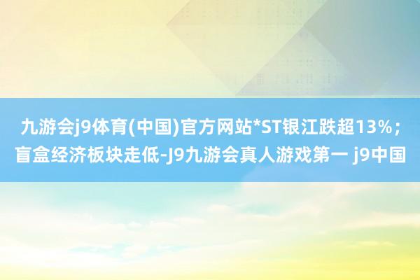 九游会j9体育(中国)官方网站*ST银江跌超13%；盲盒经济板块走低-J9九游会真人游戏第一 j9中国