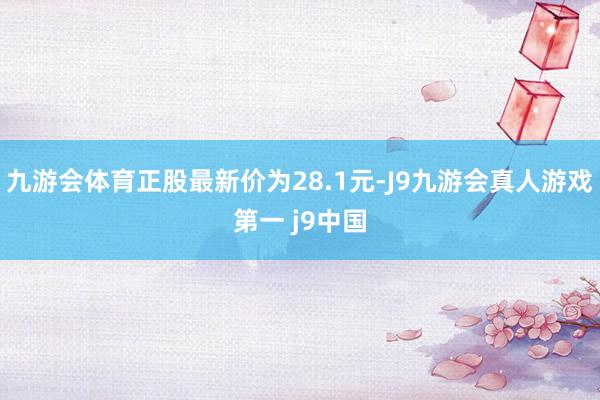 九游会体育正股最新价为28.1元-J9九游会真人游戏第一 j9中国