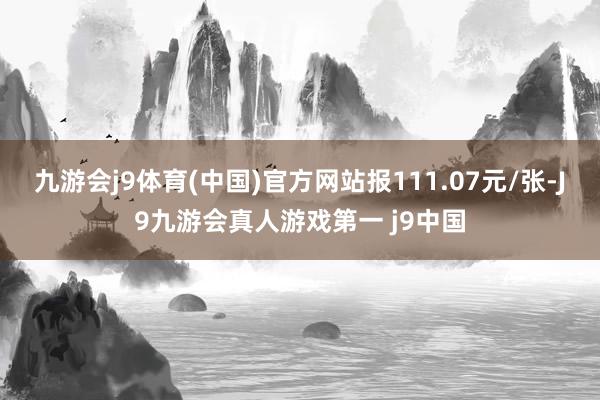 九游会j9体育(中国)官方网站报111.07元/张-J9九游会真人游戏第一 j9中国