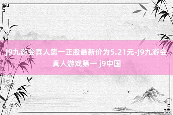 J9九游会真人第一正股最新价为5.21元-J9九游会真人游戏第一 j9中国