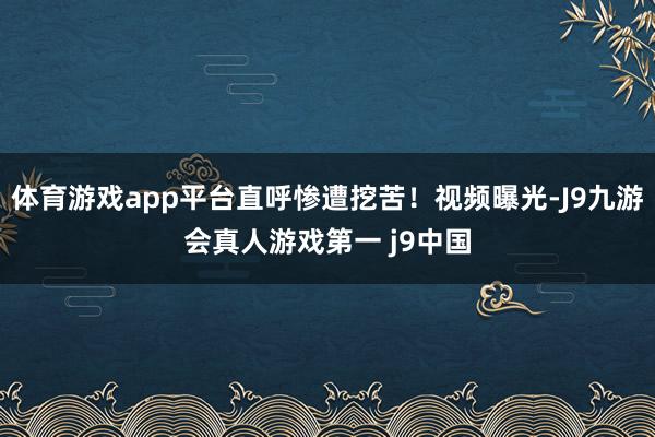 体育游戏app平台直呼惨遭挖苦！视频曝光-J9九游会真人游戏第一 j9中国