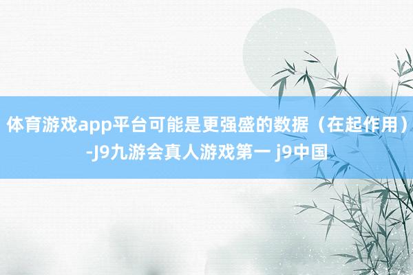 体育游戏app平台可能是更强盛的数据（在起作用）-J9九游会真人游戏第一 j9中国