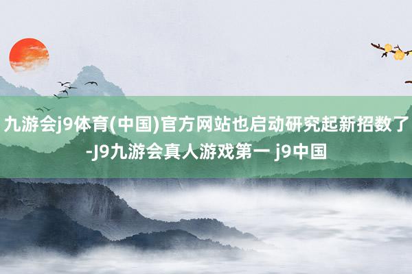 九游会j9体育(中国)官方网站也启动研究起新招数了-J9九游会真人游戏第一 j9中国