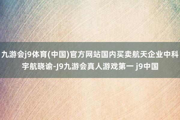 九游会j9体育(中国)官方网站国内买卖航天企业中科宇航晓谕-J9九游会真人游戏第一 j9中国