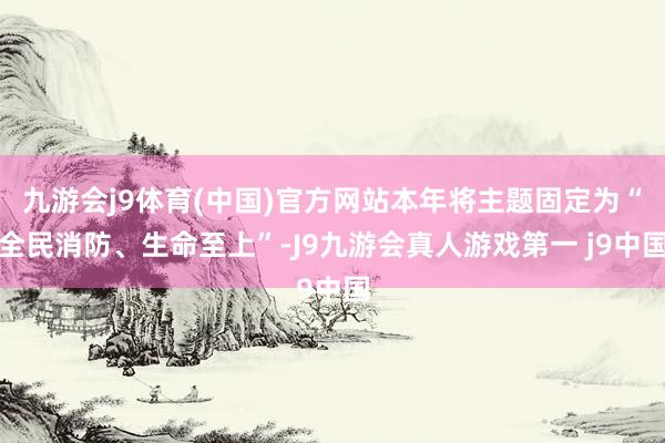 九游会j9体育(中国)官方网站本年将主题固定为“全民消防、生命至上”-J9九游会真人游戏第一 j9中国