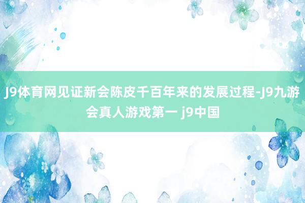 J9体育网见证新会陈皮千百年来的发展过程-J9九游会真人游戏第一 j9中国