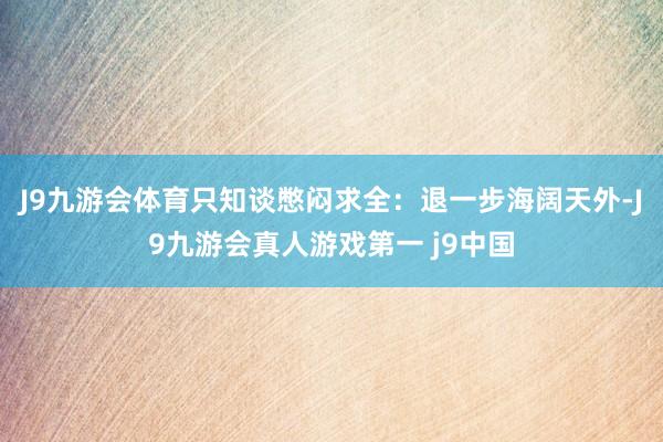 J9九游会体育只知谈憋闷求全：退一步海阔天外-J9九游会真人游戏第一 j9中国