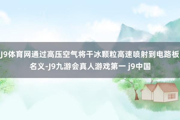 J9体育网通过高压空气将干冰颗粒高速喷射到电路板名义-J9九游会真人游戏第一 j9中国