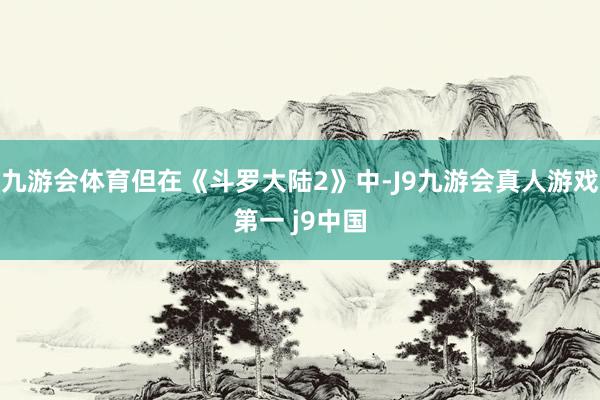 九游会体育但在《斗罗大陆2》中-J9九游会真人游戏第一 j9中国