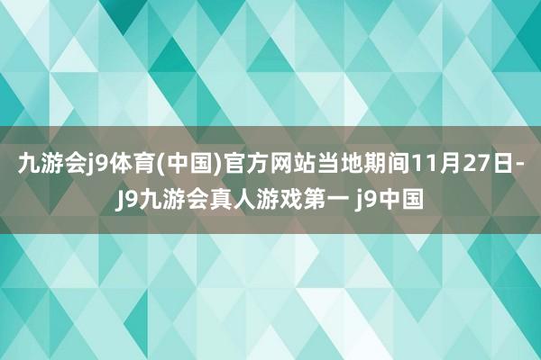 九游会j9体育(中国)官方网站当地期间11月27日-J9九游会真人游戏第一 j9中国