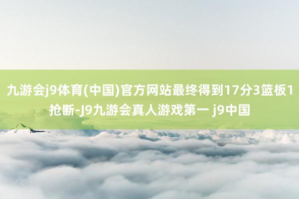 九游会j9体育(中国)官方网站最终得到17分3篮板1抢断-J9九游会真人游戏第一 j9中国