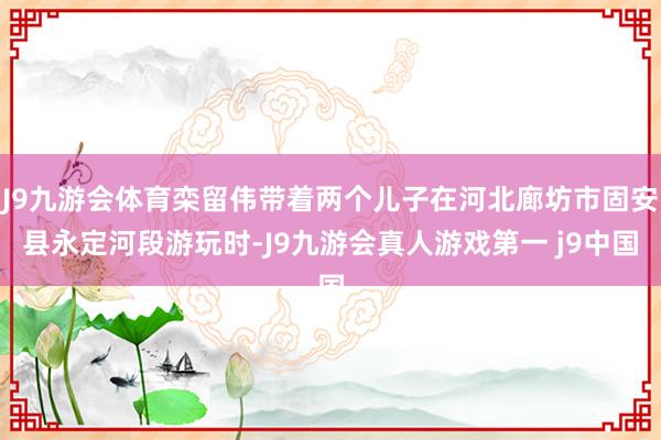 J9九游会体育栾留伟带着两个儿子在河北廊坊市固安县永定河段游玩时-J9九游会真人游戏第一 j9中国