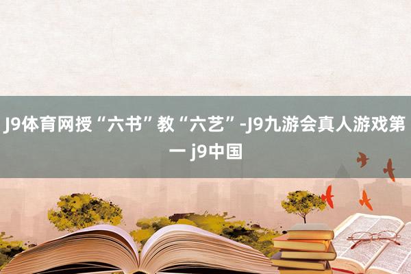 J9体育网授“六书”教“六艺”-J9九游会真人游戏第一 j9中国