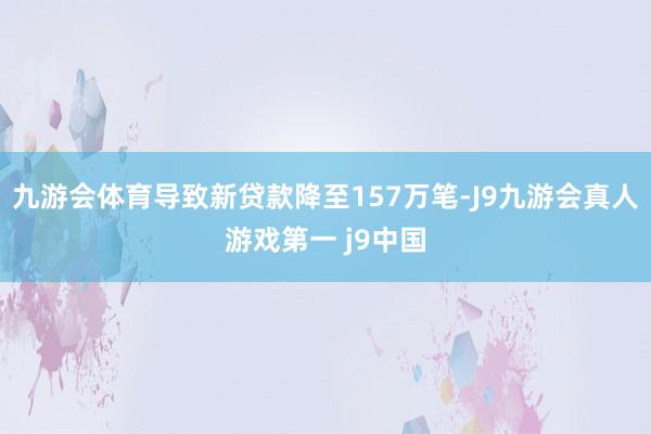 九游会体育导致新贷款降至157万笔-J9九游会真人游戏第一 j9中国