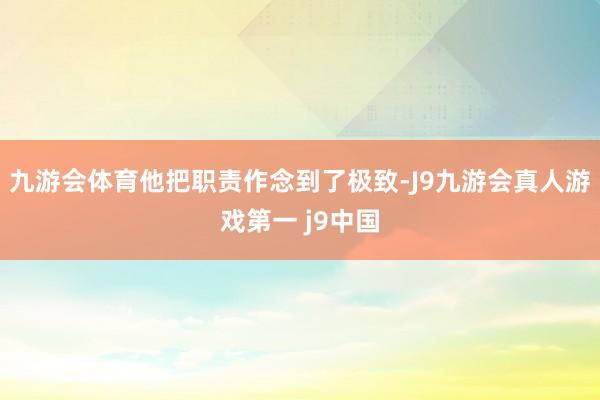 九游会体育他把职责作念到了极致-J9九游会真人游戏第一 j9中国