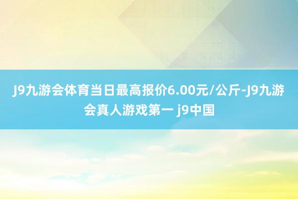 J9九游会体育当日最高报价6.00元/公斤-J9九游会真人游戏第一 j9中国