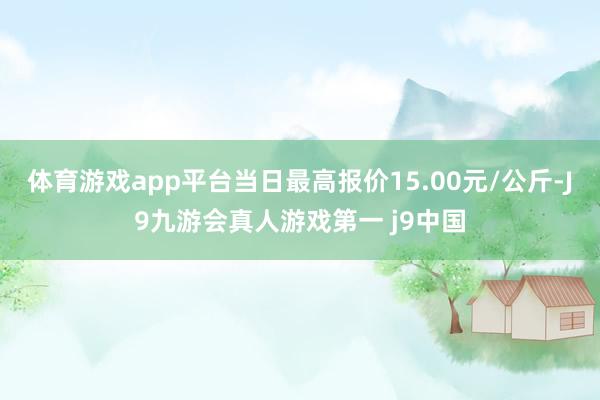 体育游戏app平台当日最高报价15.00元/公斤-J9九游会真人游戏第一 j9中国