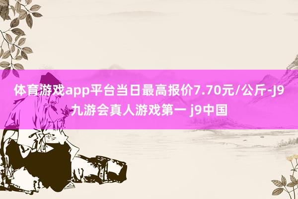 体育游戏app平台当日最高报价7.70元/公斤-J9九游会真人游戏第一 j9中国