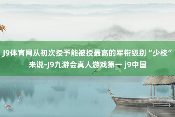 J9体育网从初次授予能被授最高的军衔级别“少校”来说-J9九游会真人游戏第一 j9中国