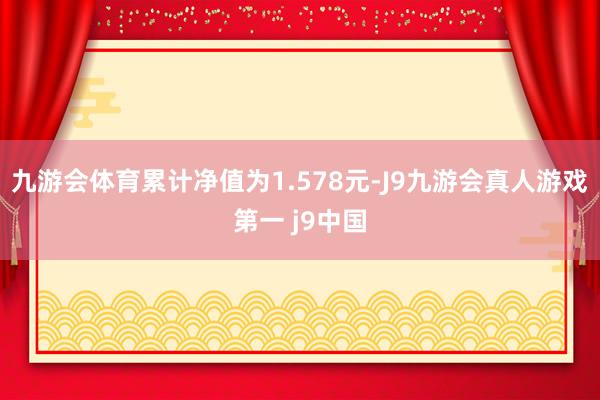 九游会体育累计净值为1.578元-J9九游会真人游戏第一 j9中国