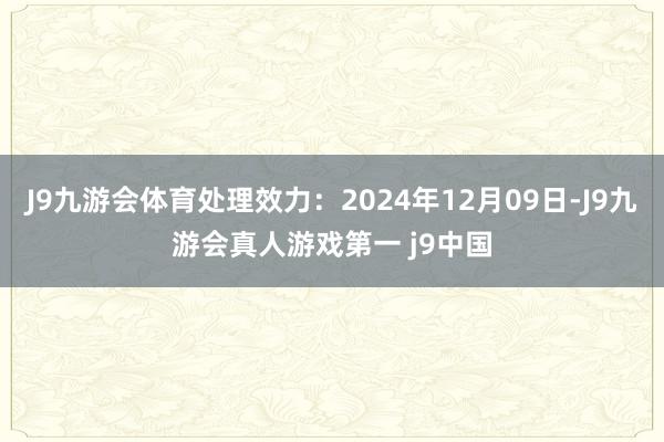 J9九游会体育处理效力：2024年12月09日-J9九游会真人游戏第一 j9中国