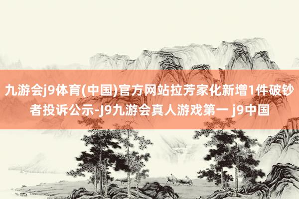 九游会j9体育(中国)官方网站拉芳家化新增1件破钞者投诉公示-J9九游会真人游戏第一 j9中国