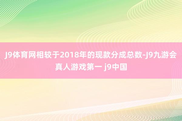 J9体育网相较于2018年的现款分成总数-J9九游会真人游戏第一 j9中国