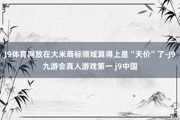 J9体育网放在大米商标领域算得上是“天价”了-J9九游会真人游戏第一 j9中国