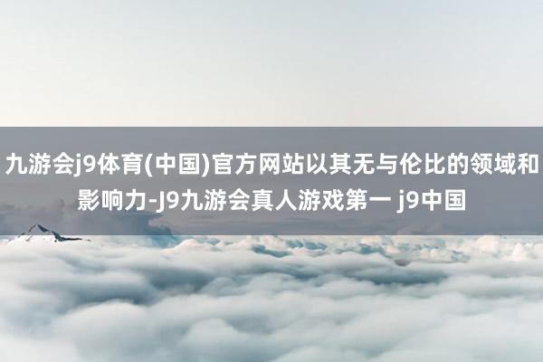 九游会j9体育(中国)官方网站以其无与伦比的领域和影响力-J9九游会真人游戏第一 j9中国