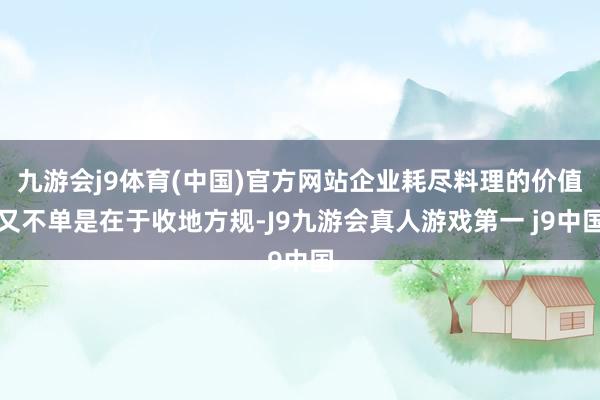 九游会j9体育(中国)官方网站企业耗尽料理的价值又不单是在于收地方规-J9九游会真人游戏第一 j9中国