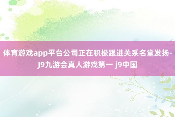 体育游戏app平台公司正在积极跟进关系名堂发扬-J9九游会真人游戏第一 j9中国