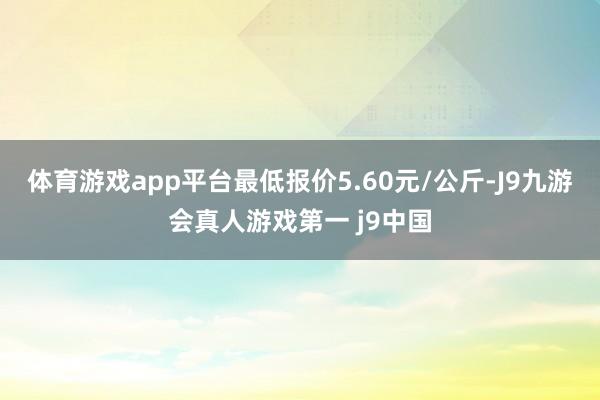 体育游戏app平台最低报价5.60元/公斤-J9九游会真人游戏第一 j9中国