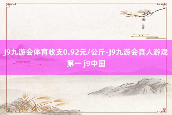 J9九游会体育收支0.92元/公斤-J9九游会真人游戏第一 j9中国