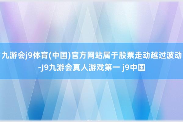 九游会j9体育(中国)官方网站属于股票走动越过波动-J9九游会真人游戏第一 j9中国