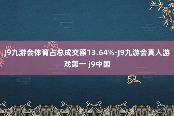 J9九游会体育占总成交额13.64%-J9九游会真人游戏第一 j9中国