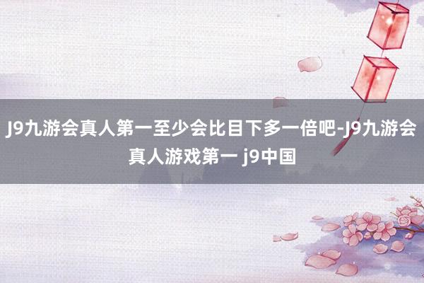 J9九游会真人第一至少会比目下多一倍吧-J9九游会真人游戏第一 j9中国