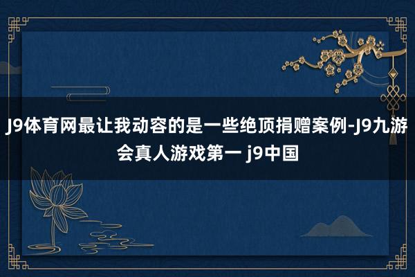 J9体育网最让我动容的是一些绝顶捐赠案例-J9九游会真人游戏第一 j9中国