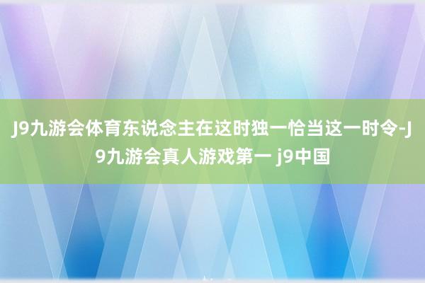 J9九游会体育东说念主在这时独一恰当这一时令-J9九游会真人游戏第一 j9中国