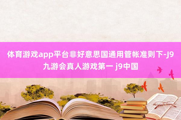 体育游戏app平台非好意思国通用管帐准则下-J9九游会真人游戏第一 j9中国