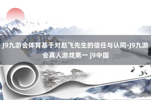 J9九游会体育基于对赵飞先生的信任与认同-J9九游会真人游戏第一 j9中国