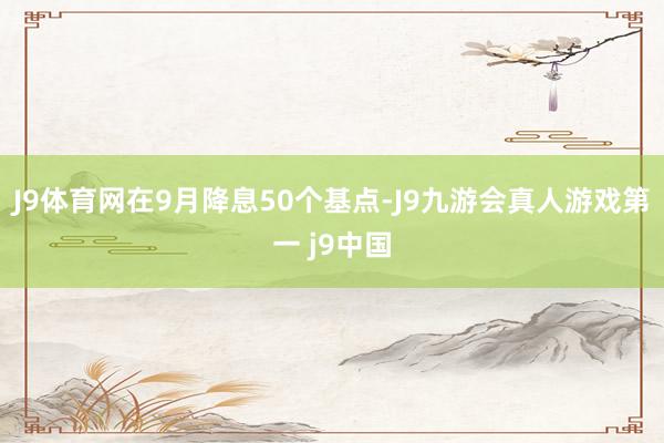 J9体育网在9月降息50个基点-J9九游会真人游戏第一 j9中国