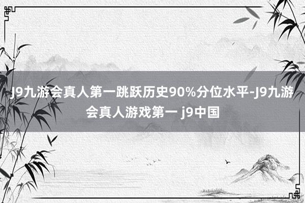 J9九游会真人第一跳跃历史90%分位水平-J9九游会真人游戏第一 j9中国