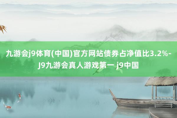 九游会j9体育(中国)官方网站债券占净值比3.2%-J9九游会真人游戏第一 j9中国