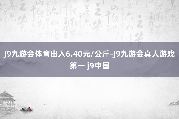 J9九游会体育出入6.40元/公斤-J9九游会真人游戏第一 j9中国