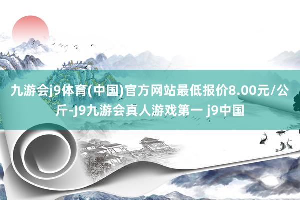 九游会j9体育(中国)官方网站最低报价8.00元/公斤-J9九游会真人游戏第一 j9中国