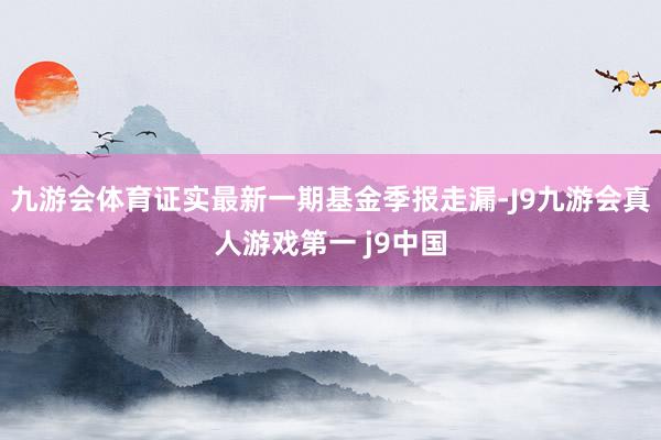 九游会体育证实最新一期基金季报走漏-J9九游会真人游戏第一 j9中国