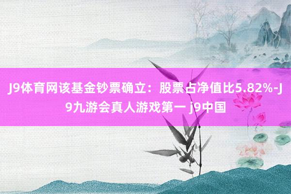 J9体育网该基金钞票确立：股票占净值比5.82%-J9九游会真人游戏第一 j9中国