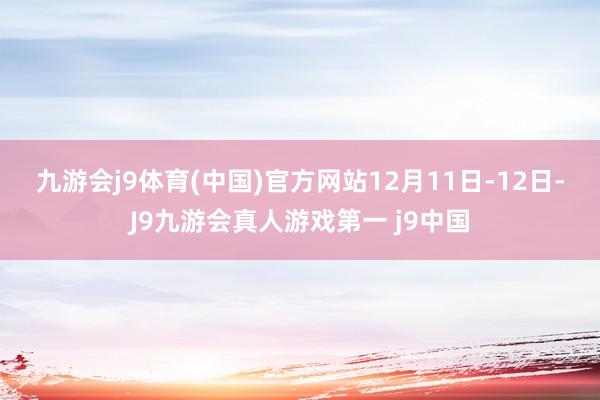 九游会j9体育(中国)官方网站　　12月11日-12日-J9九游会真人游戏第一 j9中国