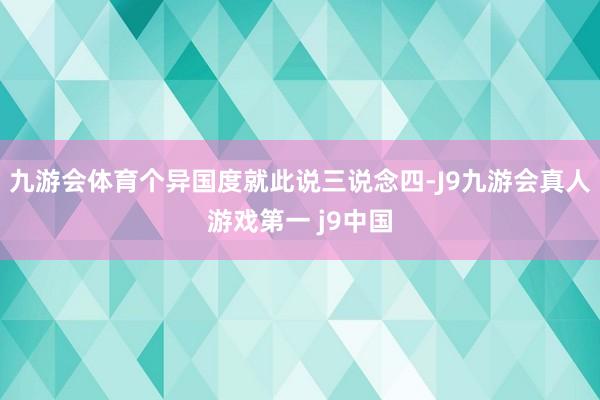 九游会体育个异国度就此说三说念四-J9九游会真人游戏第一 j9中国